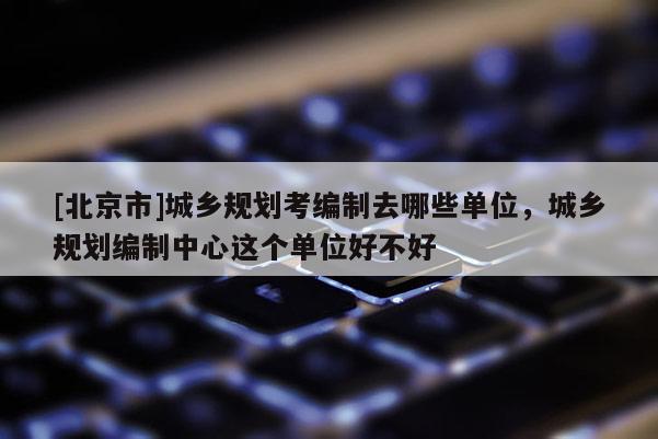 [北京市]城鄉(xiāng)規(guī)劃考編制去哪些單位，城鄉(xiāng)規(guī)劃編制中心這個(gè)單位好不好