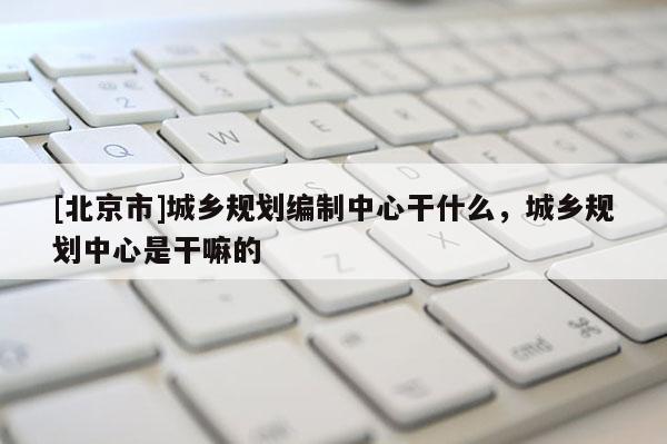 [北京市]城鄉(xiāng)規(guī)劃編制中心干什么，城鄉(xiāng)規(guī)劃中心是干嘛的