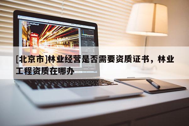 [北京市]林業(yè)經(jīng)營是否需要資質證書，林業(yè)工程資質在哪辦