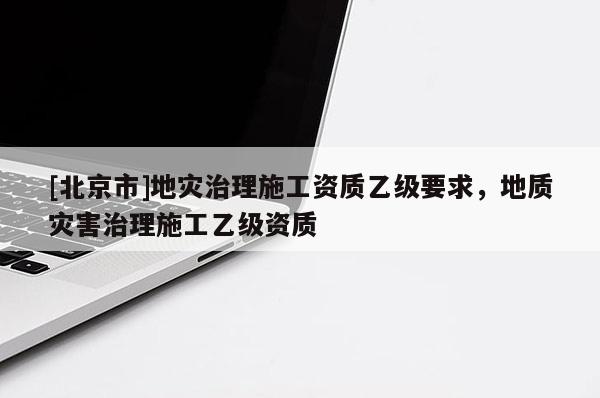 [北京市]地災(zāi)治理施工資質(zhì)乙級要求，地質(zhì)災(zāi)害治理施工乙級資質(zhì)