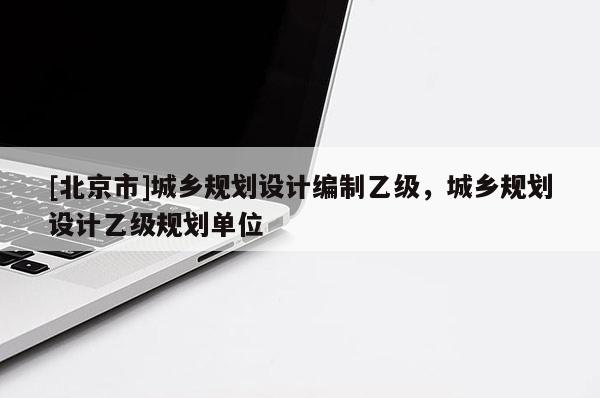 [北京市]城鄉(xiāng)規(guī)劃設(shè)計編制乙級，城鄉(xiāng)規(guī)劃設(shè)計乙級規(guī)劃單位