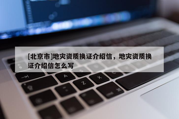 [北京市]地災(zāi)資質(zhì)換證介紹信，地災(zāi)資質(zhì)換證介紹信怎么寫