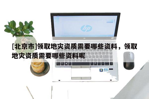 [北京市]領(lǐng)取地災(zāi)資質(zhì)需要哪些資料，領(lǐng)取地災(zāi)資質(zhì)需要哪些資料呢