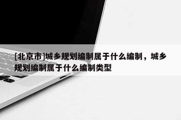 [北京市]城鄉(xiāng)規(guī)劃編制屬于什么編制，城鄉(xiāng)規(guī)劃編制屬于什么編制類型