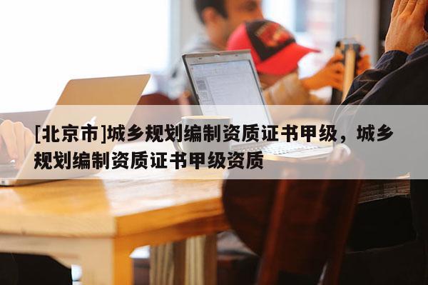 [北京市]城鄉(xiāng)規(guī)劃編制資質證書甲級，城鄉(xiāng)規(guī)劃編制資質證書甲級資質