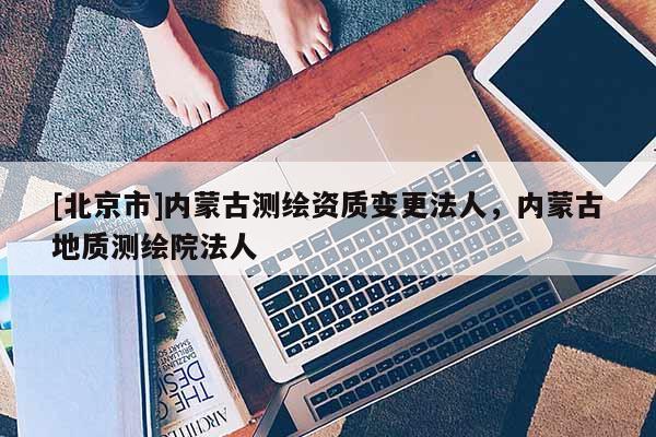 [北京市]內(nèi)蒙古測繪資質(zhì)變更法人，內(nèi)蒙古地質(zhì)測繪院法人