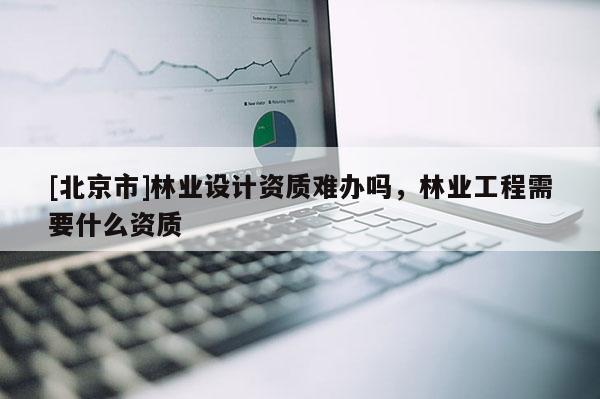 [北京市]林業(yè)設(shè)計資質(zhì)難辦嗎，林業(yè)工程需要什么資質(zhì)