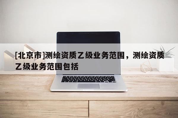 [北京市]測繪資質(zhì)乙級業(yè)務范圍，測繪資質(zhì)乙級業(yè)務范圍包括