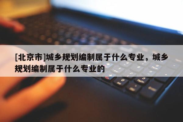 [北京市]城鄉(xiāng)規(guī)劃編制屬于什么專業(yè)，城鄉(xiāng)規(guī)劃編制屬于什么專業(yè)的