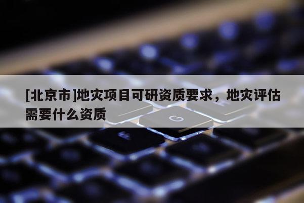 [北京市]地災(zāi)項目可研資質(zhì)要求，地災(zāi)評估需要什么資質(zhì)