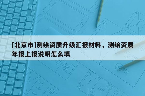 [北京市]測繪資質(zhì)升級匯報材料，測繪資質(zhì)年報上報說明怎么填