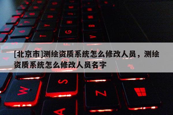 [北京市]測繪資質(zhì)系統(tǒng)怎么修改人員，測繪資質(zhì)系統(tǒng)怎么修改人員名字