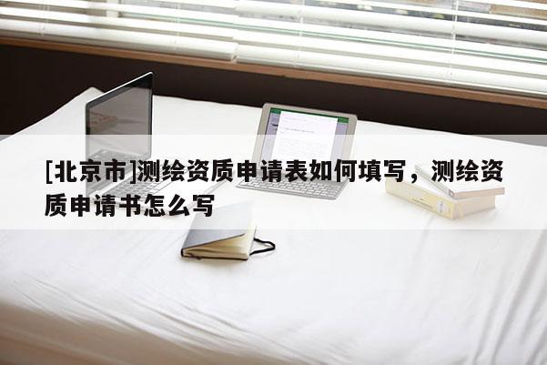 [北京市]測繪資質(zhì)申請表如何填寫，測繪資質(zhì)申請書怎么寫