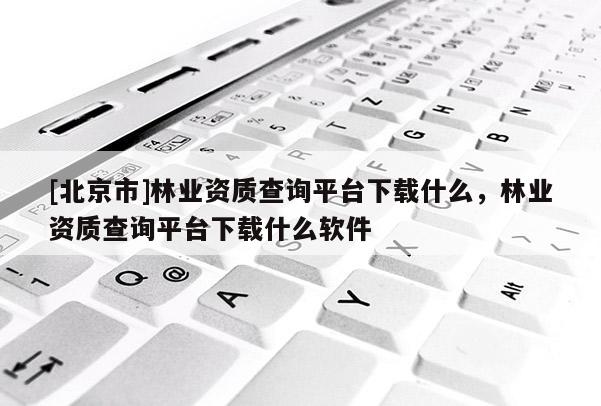 [北京市]林業(yè)資質(zhì)查詢平臺下載什么，林業(yè)資質(zhì)查詢平臺下載什么軟件