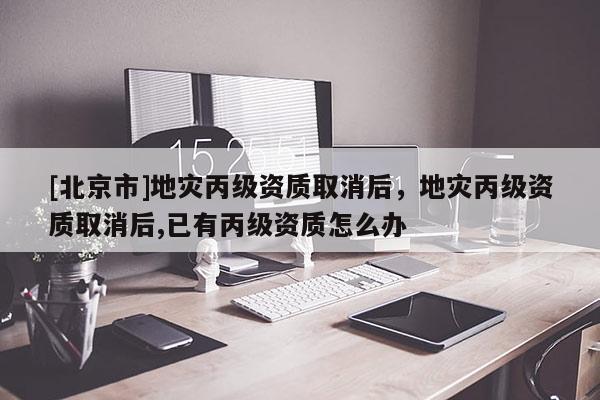 [北京市]地災(zāi)丙級(jí)資質(zhì)取消后，地災(zāi)丙級(jí)資質(zhì)取消后,已有丙級(jí)資質(zhì)怎么辦