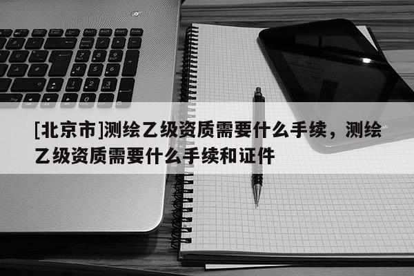 [北京市]測(cè)繪乙級(jí)資質(zhì)需要什么手續(xù)，測(cè)繪乙級(jí)資質(zhì)需要什么手續(xù)和證件