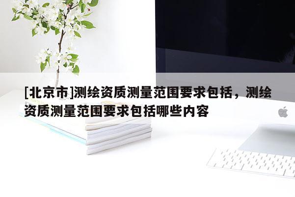[北京市]測(cè)繪資質(zhì)測(cè)量范圍要求包括，測(cè)繪資質(zhì)測(cè)量范圍要求包括哪些內(nèi)容