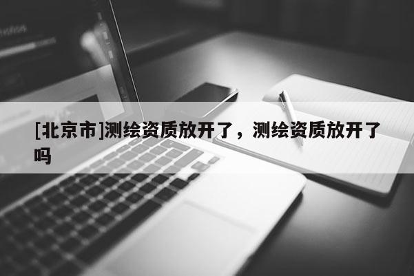 [北京市]測繪資質(zhì)放開了，測繪資質(zhì)放開了嗎