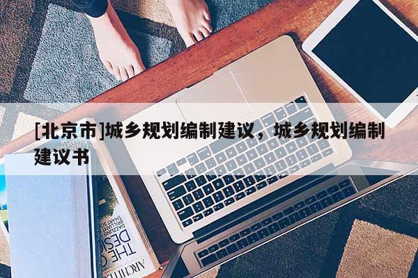 [北京市]城鄉(xiāng)規(guī)劃編制建議，城鄉(xiāng)規(guī)劃編制建議書