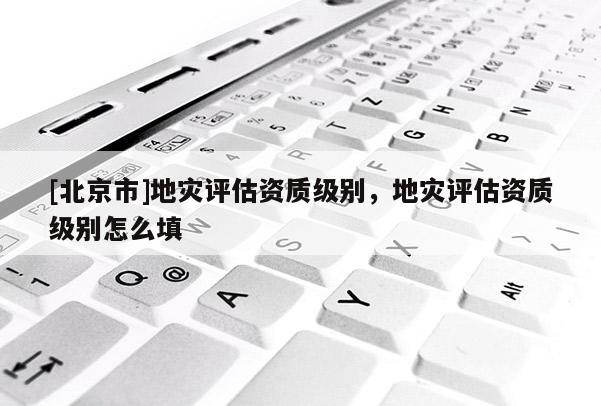 [北京市]地災(zāi)評估資質(zhì)級別，地災(zāi)評估資質(zhì)級別怎么填