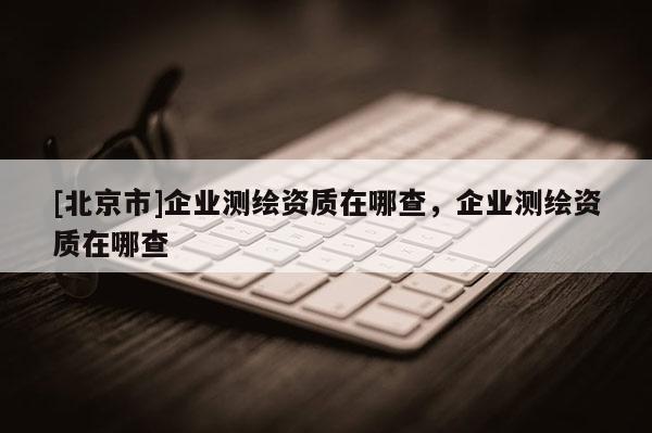 [北京市]企業(yè)測繪資質(zhì)在哪查，企業(yè)測繪資質(zhì)在哪查