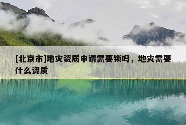 [北京市]地災(zāi)資質(zhì)申請(qǐng)需要鎖嗎，地災(zāi)需要什么資質(zhì)