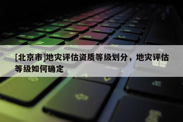 [北京市]地災(zāi)評估資質(zhì)等級劃分，地災(zāi)評估等級如何確定