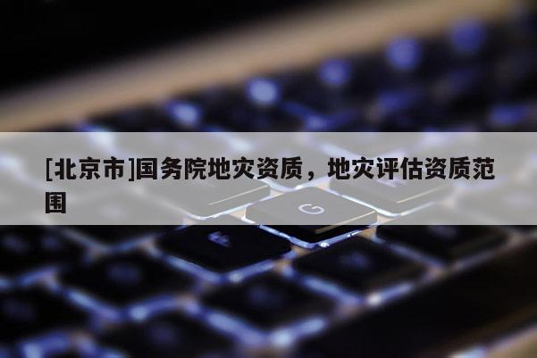 [北京市]國務(wù)院地災(zāi)資質(zhì)，地災(zāi)評(píng)估資質(zhì)范圍