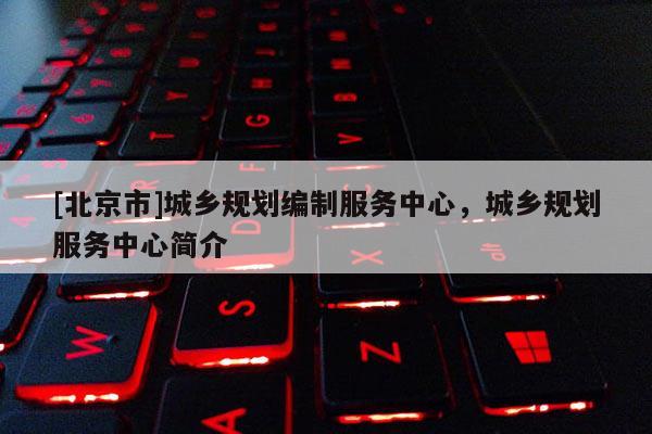 [北京市]城鄉(xiāng)規(guī)劃編制服務(wù)中心，城鄉(xiāng)規(guī)劃服務(wù)中心簡(jiǎn)介