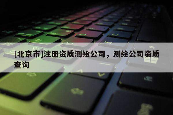 [北京市]注冊資質(zhì)測繪公司，測繪公司資質(zhì)查詢