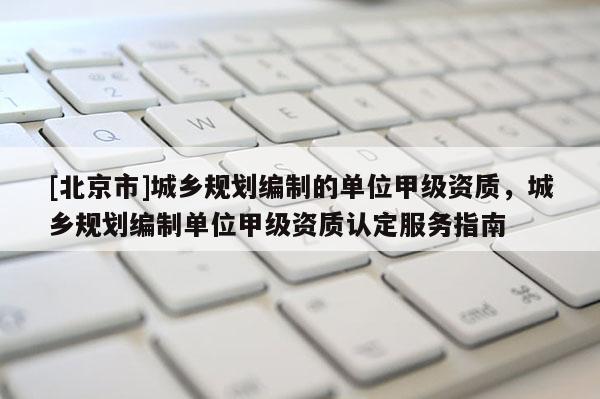 [北京市]城鄉(xiāng)規(guī)劃編制的單位甲級(jí)資質(zhì)，城鄉(xiāng)規(guī)劃編制單位甲級(jí)資質(zhì)認(rèn)定服務(wù)指南