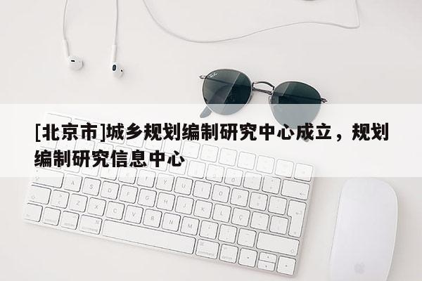 [北京市]城鄉(xiāng)規(guī)劃編制研究中心成立，規(guī)劃編制研究信息中心