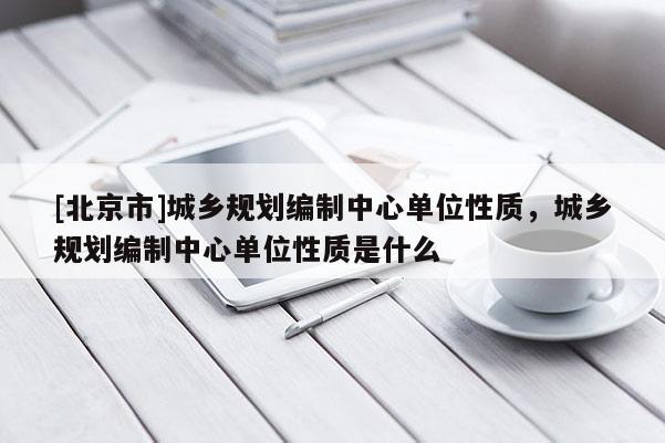 [北京市]城鄉(xiāng)規(guī)劃編制中心單位性質(zhì)，城鄉(xiāng)規(guī)劃編制中心單位性質(zhì)是什么