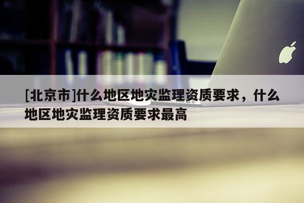 [北京市]什么地區(qū)地災(zāi)監(jiān)理資質(zhì)要求，什么地區(qū)地災(zāi)監(jiān)理資質(zhì)要求最高