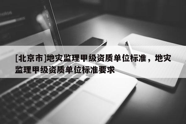 [北京市]地災(zāi)監(jiān)理甲級資質(zhì)單位標(biāo)準(zhǔn)，地災(zāi)監(jiān)理甲級資質(zhì)單位標(biāo)準(zhǔn)要求
