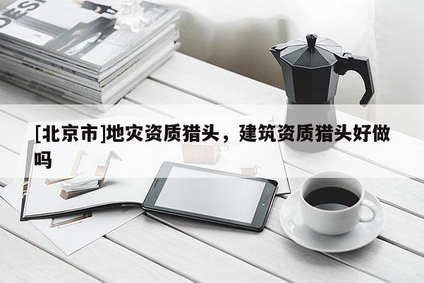 [北京市]地災(zāi)資質(zhì)獵頭，建筑資質(zhì)獵頭好做嗎