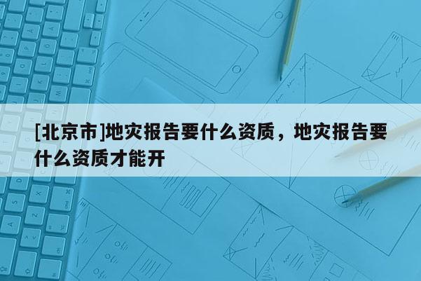 [北京市]地災(zāi)報(bào)告要什么資質(zhì)，地災(zāi)報(bào)告要什么資質(zhì)才能開(kāi)