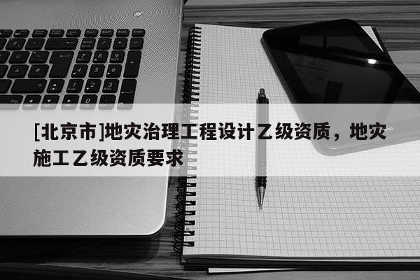 [北京市]地災(zāi)治理工程設(shè)計(jì)乙級(jí)資質(zhì)，地災(zāi)施工乙級(jí)資質(zhì)要求
