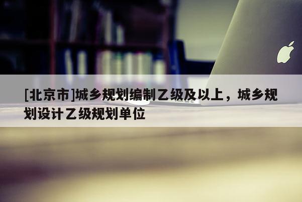 [北京市]城鄉(xiāng)規(guī)劃編制乙級及以上，城鄉(xiāng)規(guī)劃設(shè)計乙級規(guī)劃單位
