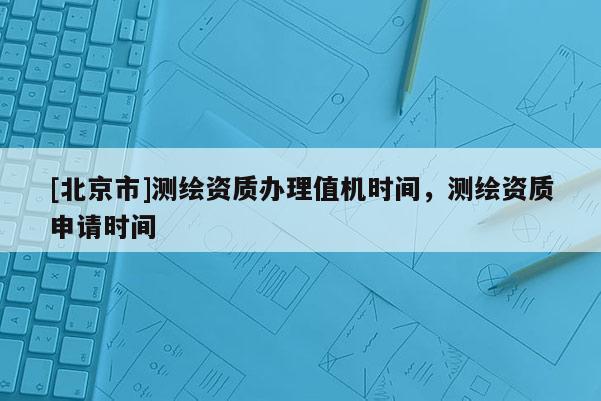 [北京市]測(cè)繪資質(zhì)辦理值機(jī)時(shí)間，測(cè)繪資質(zhì)申請(qǐng)時(shí)間
