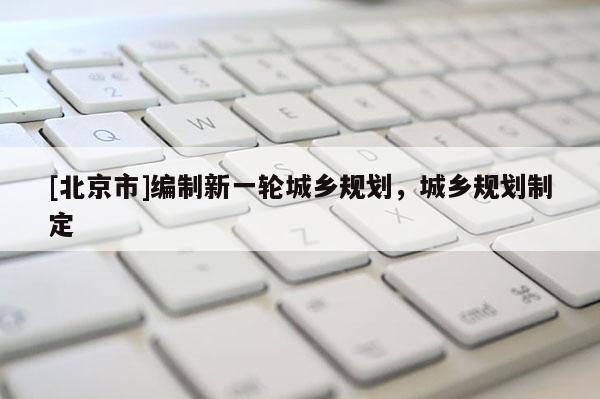 [北京市]編制新一輪城鄉(xiāng)規(guī)劃，城鄉(xiāng)規(guī)劃制定