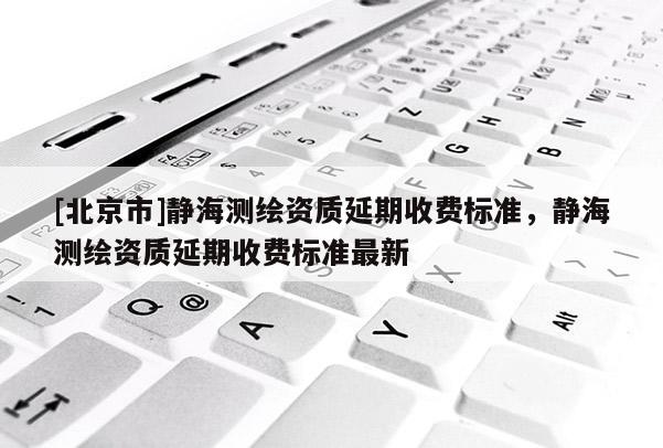 [北京市]靜海測繪資質(zhì)延期收費標準，靜海測繪資質(zhì)延期收費標準最新