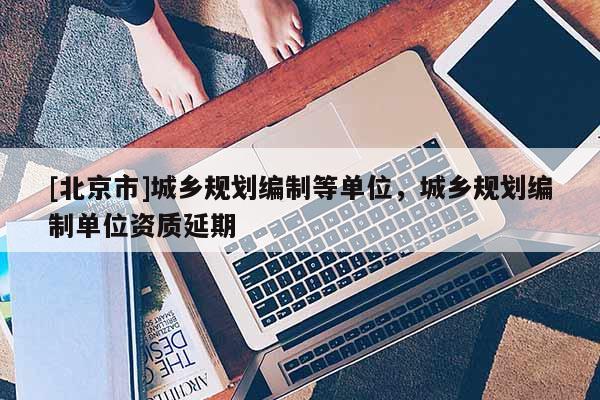 [北京市]城鄉(xiāng)規(guī)劃編制等單位，城鄉(xiāng)規(guī)劃編制單位資質(zhì)延期