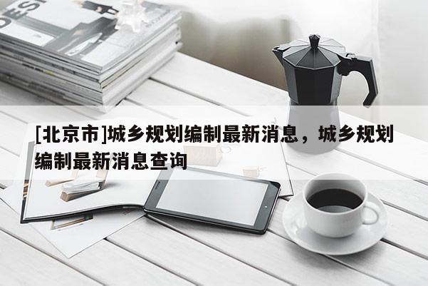 [北京市]城鄉(xiāng)規(guī)劃編制最新消息，城鄉(xiāng)規(guī)劃編制最新消息查詢