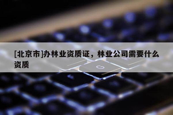 [北京市]辦林業(yè)資質(zhì)證，林業(yè)公司需要什么資質(zhì)