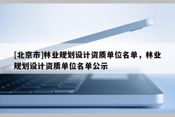 [北京市]林業(yè)規(guī)劃設(shè)計資質(zhì)單位名單，林業(yè)規(guī)劃設(shè)計資質(zhì)單位名單公示