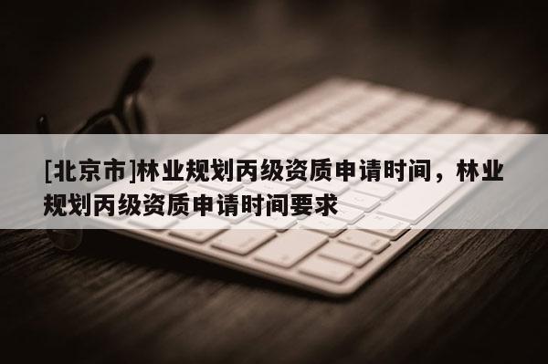 [北京市]林業(yè)規(guī)劃丙級資質(zhì)申請時間，林業(yè)規(guī)劃丙級資質(zhì)申請時間要求