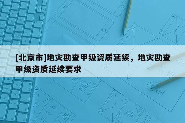 [北京市]地災(zāi)勘查甲級(jí)資質(zhì)延續(xù)，地災(zāi)勘查甲級(jí)資質(zhì)延續(xù)要求