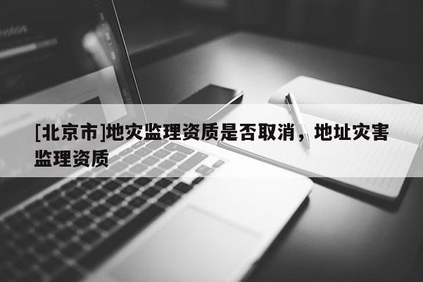 [北京市]地災(zāi)監(jiān)理資質(zhì)是否取消，地址災(zāi)害監(jiān)理資質(zhì)