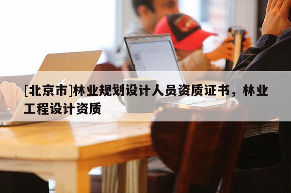 [北京市]林業(yè)規(guī)劃設(shè)計(jì)人員資質(zhì)證書，林業(yè)工程設(shè)計(jì)資質(zhì)